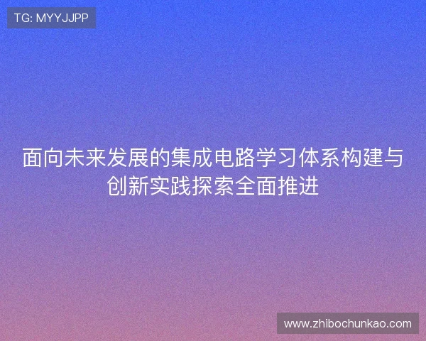 面向未来发展的集成电路学习体系构建与创新实践探索全面推进